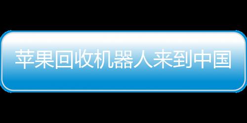 苹果回收机器人来到中国：从iPhone中回收钨和稀土
